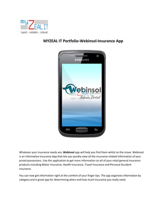MYZEAL IT Portfolio-Webinsol-Insurance App

Whatever your insurance needs are, Webinsol app will help you find them whilst on the move. Webinsol
is an informative Insurance App that lets you quickly view all the insurance related information of your
prized possessions. Use this application to get more information on all of your retail general insurance
products including Motor Insurance, Health Insurance, Travel Insurance and Personal Accident
insurance.
You can now get information right at the comfort of your finger tips. The app organizes information by
category and is great app for determining when and how much insurance you really need.

 