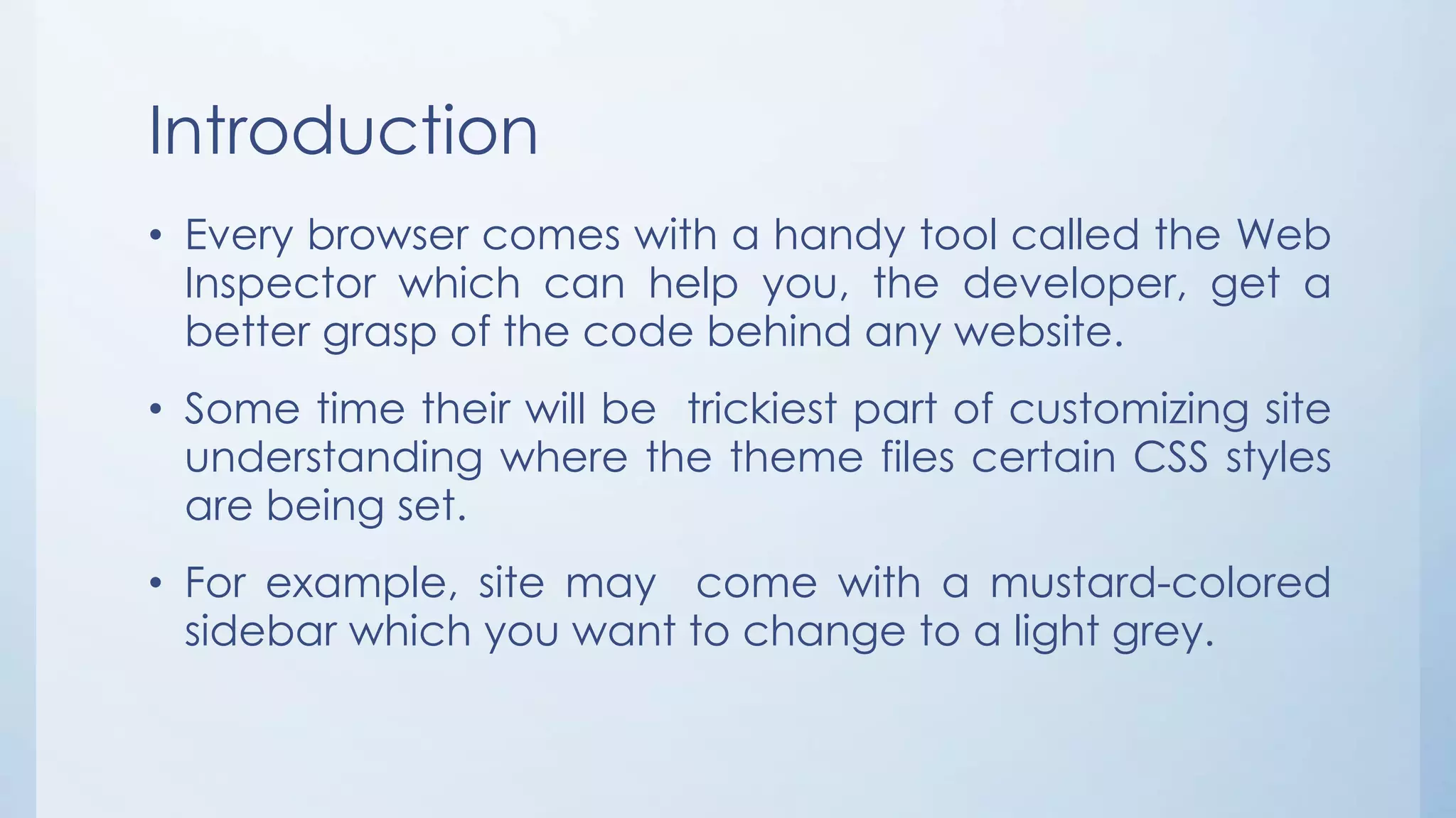 Introduction
• Every browser comes with a handy tool called the Web
Inspector which can help you, the developer, get a
better grasp of the code behind any website.
• Some time their will be trickiest part of customizing site
understanding where the theme files certain CSS styles
are being set.
• For example, site may come with a mustard-colored
sidebar which you want to change to a light grey.
 