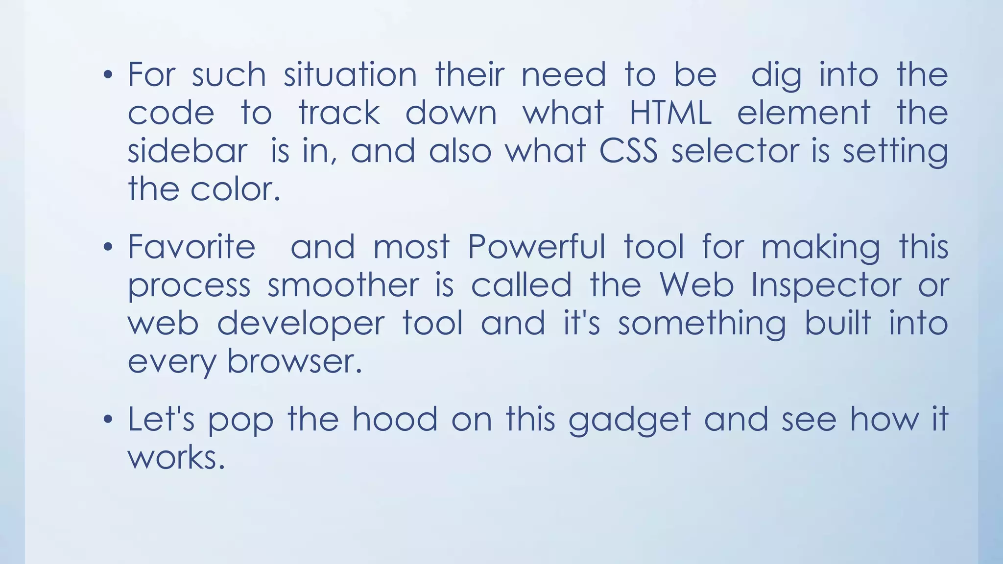 • For such situation their need to be dig into the
code to track down what HTML element the
sidebar is in, and also what CSS selector is setting
the color.
• Favorite and most Powerful tool for making this
process smoother is called the Web Inspector or
web developer tool and it's something built into
every browser.
• Let's pop the hood on this gadget and see how it
works.
 