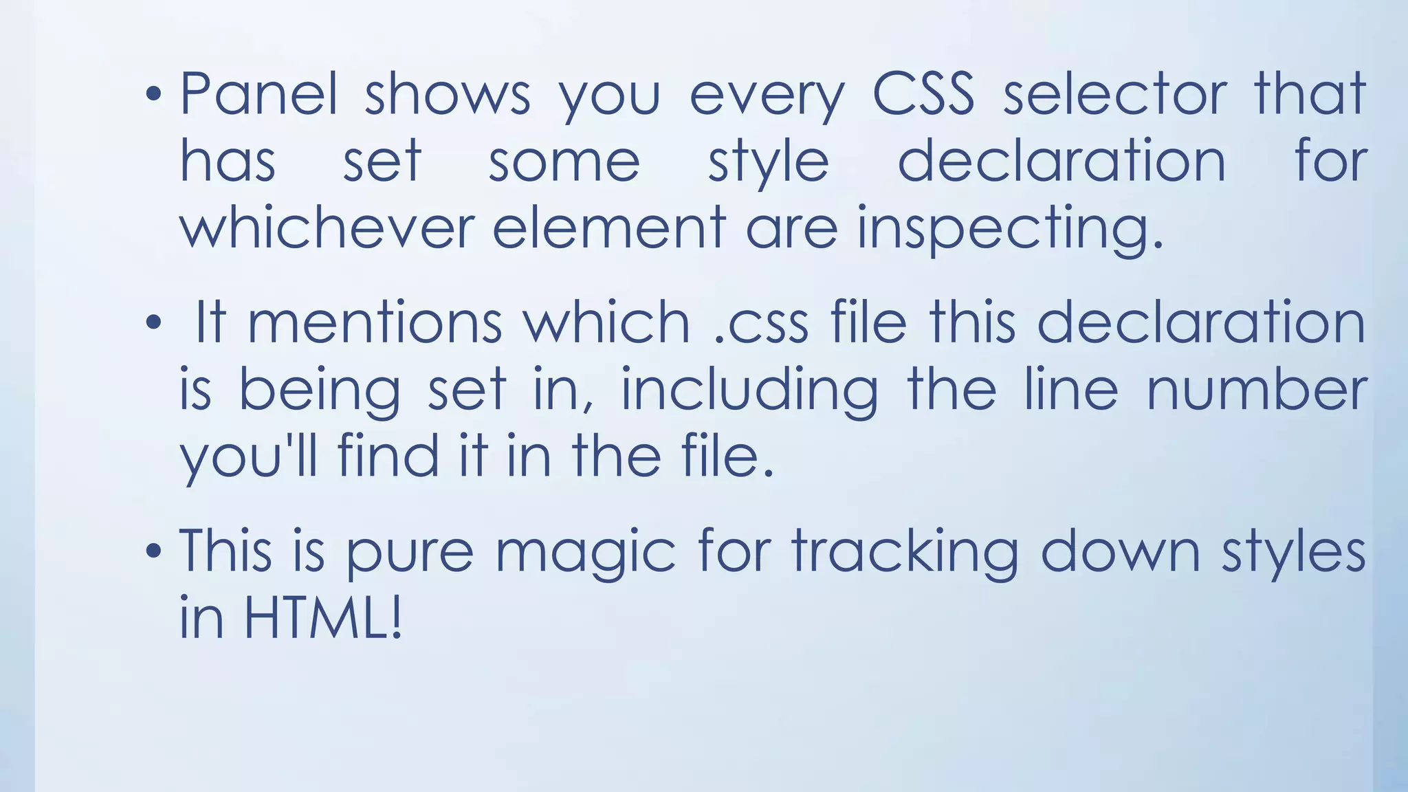 • Panel shows you every CSS selector that
has set some style declaration for
whichever element are inspecting.
• It mentions which .css file this declaration
is being set in, including the line number
you'll find it in the file.
• This is pure magic for tracking down styles
in HTML!
 