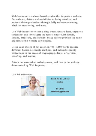 Web Inspector is a cloud-based service that inspects a website
for malware, detects vulnerabilities to being attacked, and
protects the organizations through daily malware scanning,
blacklist monitoring, and more.
Use Web Inspector to scan a site; when you are done, capture a
screenshot and investigate the results under Link Errors,
Emails, Structure, and NetSpy. Make sure to provide the name
and link to the website downloaded.
Using your choice of hat color, in 750-1,250 words provide
different hacking, security methods, and network security
protections in the areas of cryptograph, denial of service,
spoofing, and worms.
Attach the screenshot, website name, and link to the website
downloaded by Web Inspector.
Use 3-4 references
 
