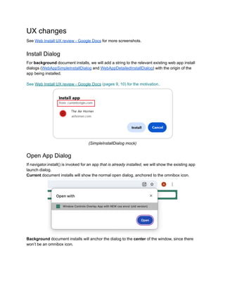 UX changes
See Web Install UX review - Google Docs for more screenshots.
Install Dialog
For background document installs, we will add a string to the relevant existing web app install
dialogs (WebAppSimpleInstallDialog and WebAppDetailedInstallDialog) with the origin of the
app being installed.
See Web Install UX review - Google Docs (pages 9, 10) for the motivation..
(SimpleInstallDialog mock)
Open App Dialog
If navigator.install() is invoked for an app that is already installed, we will show the existing app
launch dialog.
Current document installs will show the normal open dialog, anchored to the omnibox icon.
Background document installs will anchor the dialog to the center of the window, since there
won’t be an omnibox icon.
 