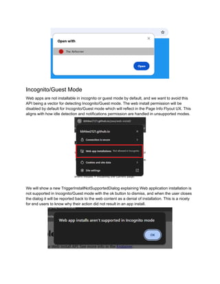 Incognito/Guest Mode
Web apps are not installable in incognito or guest mode by default, and we want to avoid this
API being a vector for detecting Incognito/Guest mode. The web install permission will be
disabled by default for Incognito/Guest mode which will reflect in the Page Info Flyout UX. This
aligns with how idle detection and notifications permission are handled in unsupported modes.
We will show a new TriggerInstallNotSupportedDialog explaining Web application installation is
not supported in Incognito/Guest mode with the ok button to dismiss, and when the user closes
the dialog it will be reported back to the web content as a denial of installation. This is a nicety
for end users to know why their action did not result in an app install.
 