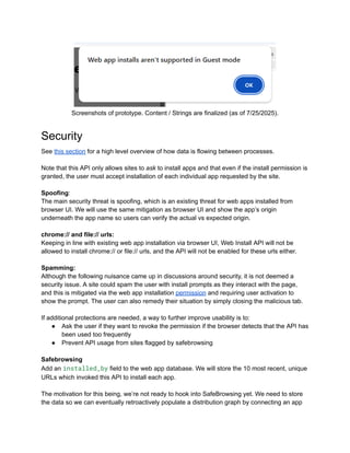 Screenshots of prototype. Content / Strings are finalized (as of 7/25/2025).
Security
See this section for a high level overview of how data is flowing between processes.
Note that this API only allows sites to ask to install apps and that even if the install permission is
granted, the user must accept installation of each individual app requested by the site.
Spoofing:
The main security threat is spoofing, which is an existing threat for web apps installed from
browser UI. We will use the same mitigation as browser UI and show the app’s origin
underneath the app name so users can verify the actual vs expected origin.
chrome:// and file:// urls:
Keeping in line with existing web app installation via browser UI, Web Install API will not be
allowed to install chrome:// or file:// urls, and the API will not be enabled for these urls either.
Spamming:
Although the following nuisance came up in discussions around security, it is not deemed a
security issue. A site could spam the user with install prompts as they interact with the page,
and this is mitigated via the web app installation permission and requiring user activation to
show the prompt. The user can also remedy their situation by simply closing the malicious tab.
If additional protections are needed, a way to further improve usability is to:
●​ Ask the user if they want to revoke the permission if the browser detects that the API has
been used too frequently
●​ Prevent API usage from sites flagged by safebrowsing
Safebrowsing
Add an installed_by field to the web app database. We will store the 10 most recent, unique
URLs which invoked this API to install each app.
The motivation for this being, we’re not ready to hook into SafeBrowsing yet. We need to store
the data so we can eventually retroactively populate a distribution graph by connecting an app
 