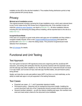 installed via this API to the site that installed it. This enables finding distribution points to help
combat potential API prompt abuse.
Privacy
Minimal set of installation errors:
The original proposal included a growing list of app installation errors, which were reduced down
to just 2 error cases during TAG review due to fingerprinting risk. If the manifest id does not
meet the criteria for each signature, we report a kDataError. All other installation failures,
including the user dismissing the dialog without installing, will be reported back to the site as a
kAbortError.
Incognito/Guest Mode:
If the user is in incognito or guest mode where web apps are not installable and they initiate a
navigator.Install() request, show a new TriggerInstallNotSupportedDialog that rejects the
promise with kAbortError when the dialog closes. This prevents Incognito/Guest mode
detection from developers.
See UX changes for details.
Functional and Unit Testing
Test Approach
Our main goal is to test all 3 API signatures end-to-end, beginning with the JavaScript API
execution, and ending with verification that the JS promise resolved with the expected values,
and the web app was either installed or not. We will also test error cases that should not result
in an app install, such as bad JS input, bad web app manifest states, and permissions policy
being denied.
Ideally, we’d also like to write web platform tests (WPT), but this is on hold indefinitely, as the
ability to install web apps is not yet supported in the testing framework.
Test Cases
●​ Expected use cases – 0, 1, and 2 parameter signature installs.
●​ Permissions policy – Required only for background document installs. Installing the
current document (with any of the 3 signatures) should succeed without permission set.
●​ General manifest validation – as with any feature installing web apps, the manifest must
exist and meet certain criteria for the document to be installable
 