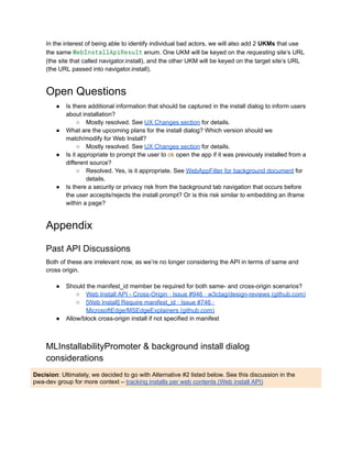 In the interest of being able to identify individual bad actors, we will also add 2 UKMs that use
the same WebInstallApiResult enum. One UKM will be keyed on the requesting site’s URL
(the site that called navigator.install), and the other UKM will be keyed on the target site’s URL
(the URL passed into navigator.install).
Open Questions
●​ Is there additional information that should be captured in the install dialog to inform users
about installation?
○​ Mostly resolved. See UX Changes section for details.
●​ What are the upcoming plans for the install dialog? Which version should we
match/modify for Web Install?
○​ Mostly resolved. See UX Changes section for details.
●​ Is it appropriate to prompt the user to ok open the app if it was previously installed from a
different source?
○​ Resolved. Yes, is it appropriate. See WebAppFilter for background document for
details.
●​ Is there a security or privacy risk from the background tab navigation that occurs before
the user accepts/rejects the install prompt? Or is this risk similar to embedding an iframe
within a page?
Appendix
Past API Discussions
Both of these are irrelevant now, as we’re no longer considering the API in terms of same and
cross origin.
●​ Should the manifest_id member be required for both same- and cross-origin scenarios?
○​ Web Install API - Cross-Origin · Issue #946 · w3ctag/design-reviews (github.com)
○​ [Web Install] Require manifest_id · Issue #746 ·
MicrosoftEdge/MSEdgeExplainers (github.com)
●​ Allow/block cross-origin install if not specified in manifest
MLInstallabilityPromoter & background install dialog
considerations
Decision: Ultimately, we decided to go with Alternative #2 listed below. See this discussion in the
pwa-dev group for more context – tracking installs per web contents (Web install API)
 