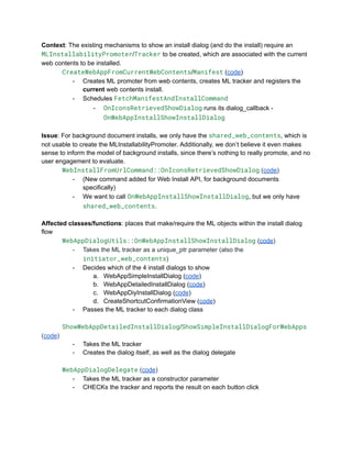 Context: The existing mechanisms to show an install dialog (and do the install) require an
MLInstallabilityPromoter/Tracker to be created, which are associated with the current
web contents to be installed.
​ CreateWebAppFromCurrentWebContents/Manifest (code)
-​ Creates ML promoter from web contents, creates ML tracker and registers the
current web contents install.
-​ Schedules FetchManifestAndInstallCommand
-​ OnIconsRetrievedShowDialog runs its dialog_callback -
OnWebAppInstallShowInstallDialog
Issue: For background document installs, we only have the shared_web_contents, which is
not usable to create the MLInstallabilityPromoter. Additionally, we don’t believe it even makes
sense to inform the model of background installs, since there’s nothing to really promote, and no
user engagement to evaluate.
​ WebInstallFromUrlCommand::OnIconsRetrievedShowDialog (code)
-​ (New command added for Web Install API, for background documents
specifically)
-​ We want to call OnWebAppInstallShowInstallDialog, but we only have
shared_web_contents.
Affected classes/functions: places that make/require the ML objects within the install dialog
flow
WebAppDialogUtils::OnWebAppInstallShowInstallDialog (code)
-​ Takes the ML tracker as a unique_ptr parameter (also the
initiator_web_contents)
-​ Decides which of the 4 install dialogs to show
a.​ WebAppSimpleInstallDialog (code)
b.​ WebAppDetailedInstallDialog (code)
c.​ WebAppDiyInstallDialog (code)
d.​ CreateShortcutConfirmationView (code)
-​ Passes the ML tracker to each dialog class
​ ShowWebAppDetailedInstallDialog/ShowSimpleInstallDialogForWebApps
(code)
-​ Takes the ML tracker
-​ Creates the dialog itself, as well as the dialog delegate
WebAppDialogDelegate (code)
-​ Takes the ML tracker as a constructor parameter
-​ CHECKs the tracker and reports the result on each button click
 