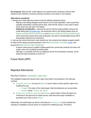 Our proposal: Allow the ML model objects to be optional where necessary (enforce their
existence with CHECKs to preserve existing invariants), and create no new classes.
​
Alternatives considered:
1. Diverge and create alternate versions of all the affected classes/functions
-​ Making a new dialog delegate would require a lot of code duplication, which would then
probably necessitate a shared parent class, when the ML tracker is only used to report
which action the user took in the dialog.
-​ Additional consideration – because we want to add the origin/publisher string to the
install dialog (see UX review doc), we would also need 2 new dialog classes (such as
BackgroundSimpleInstallDialog and BackgroundDetailedInstallDialog),
which would also require some code duplication, and add to maintainability issues with 6
total dialogs needing to be maintained.
2. Just use the current document’s web contents (ie. the contents that initiated navigator.install)
to make the ML objects (would be passed in from WebInstallServiceImpl (code), who
queues the WebInstallFromUrlCommand)
-​ It doesn’t make sense to register installs against the current web contents and inform the
model, when we’re installing something else.
-​ Although, it is possible we’ll end up needing to plumb this somewhere anyways, as the
dialog will need something to anchor to?
Future Work (WIP)
Rejected Alternatives
Manifest Addition: install_sources
The installation target will indicate which origin may install it via properties in the web app
manifest:
●​ install_sources: An array of objects used to allow or block specific origins from
installing this app
○​ origin: The origin of the install target. Note that wildcards are not permitted.
○​ action: Either ”allow” or ”deny”
●​ allow_all_install_sources: A boolean used to allow or block all origins not
mentioned in the above list of install sources. Note that same-origin installation is
permitted even if this is set to false.
Additionally, the install target can add an informational install_url to the manifest that
indicates to installation sources which url is optimal for installing the app. This field is
 