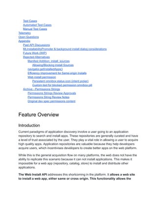 Test Cases
Automated Test Cases
Manual Test Cases
Telemetry
Open Questions
Appendix
Past API Discussions
MLInstallabilityPromoter & background install dialog considerations
Future Work (WIP)
Rejected Alternatives
Manifest Addition: install_sources
Allowing/Blocking Install Sources
navigator.getInstalledApps()
Efficiency Improvement for Same-origin Installs
Web install permission
Persistent omnibox status icon (intent picker)
Custom text for blocked permission omnibox pill
Archive - Permissions Strings
Permissions Strings Review Approvals
Permissions String Review Notes
Original dev spec permissions content
Feature Overview
Introduction
Current paradigms of application discovery involve a user going to an application
repository to search and install apps. These repositories are generally curated and have
a level of trust associated by the user. They play a vital role in allowing a user to acquire
high quality apps. Application repositories are valuable because they help developers
acquire users, which incentivises developers to create better apps on the web platform.
While this is the general acquisition flow on many platforms, the web does not have the
ability to replicate this scenario because it can not install applications. This makes it
impossible for a web app (repository, catalog, store) to install and distribute other
applications.
The Web Install API addresses this shortcoming in the platform. It allows a web site
to install a web app, either same or cross origin. This functionality allows the
 
