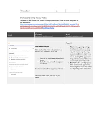 Amanda Baker No
Permissions String Review Notes
Separate doc with a table of all the mocks/string content/notes (Same as above strings and as
the table below):
https://docs.google.com/document/d/1C-U0u1BMZcHuErpoL7Q0XPZ9OjKMN9_gmvejLj-1Drhtt
ps://docs.google.com/document/d/12nSXJLm8mW0gWZ_yjlXfrV8r9gwJliVt4WVa-209-KA/edit?u
sp=drivesdk&disco=AAABo17KyaM8/edit?usp=sharing
Mock Content ​
(writers only, leave comments)
Notes ​
(writers only, leave comments)
Web app installations
Sites usually ask to install web applications to
enhance your experience on the site
●​ Sites can ask to install web apps on your
device
●​ Don’t allow sites to install web apps on
your device
Not allowed to install web apps on your device
Allowed to ask to install web apps on your
device
Changelist
1.​ Title: Dan is suggesting working in
“installations”, which seems like a
nice way to better convey “install”
while not using a verb. I argue for
“applications” below, but that would
now be too long. “Web app” seems
fairly understandable, and then we
shift to “applications” in the body.
2.​ Description: The current proposal,
“Sites can install web applications”
feels wrong because this may not be
true depending on the user’s choice.
 