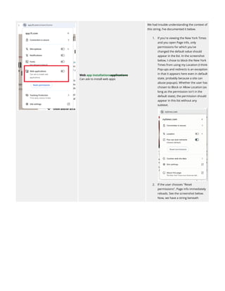 Web app installationsapplications
Can ask to install web apps
We had trouble understanding the context of
this string. I’ve documented it below.
1.​ If you're viewing the New York Times
and you open Page info, only
permissions for which you've
changed the default value should
appear in the list. In the screenshot
below, I chose to block the New York
Times from using my Location (I think
Pop-ups and redirects is an exception
in that it appears here even in default
state, probably because a site can
abuse popups). Whether the user has
chosen to Block or Allow Location (as
long as the permission isn't in the
default state), the permission should
appear in this list without any
subtext.​
2.​ If the user chooses "Reset
permissions", Page info immediately
reloads. See the screenshot below.
Now, we have a string beneath
 
