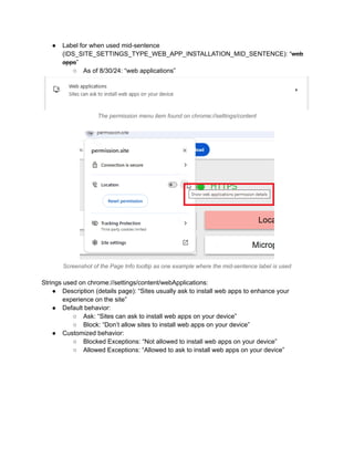 ●​ Label for when used mid-sentence
(IDS_SITE_SETTINGS_TYPE_WEB_APP_INSTALLATION_MID_SENTENCE): “web
apps”
○​ As of 8/30/24: “web applications”
The permission menu item found on chrome://settings/content
Screenshot of the Page Info tooltip as one example where the mid-sentence label is used
Strings used on chrome://settings/content/webApplications:
●​ Description (details page): “Sites usually ask to install web apps to enhance your
experience on the site”
●​ Default behavior:
○​ Ask: “Sites can ask to install web apps on your device”
○​ Block: “Don’t allow sites to install web apps on your device”
●​ Customized behavior:
○​ Blocked Exceptions: “Not allowed to install web apps on your device”
○​ Allowed Exceptions: “Allowed to ask to install web apps on your device”
 