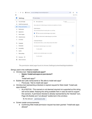 The permission detail page found at chrome://settings/content/webAppInstallation
Strings used in the notification bubble:
●​ Omnibox text: “Ask to install web apps?”
○​ Maybe: “Install web apps on your device?”​
OR​
“Install web apps?”
●​ Bubble text: [site name] wants to “Be able to install web apps”
○​ Previously: “Ask to install web apps”
●​ Omnibox text representing a blocked or expired request for Web Install: "Install web
apps blocked"
○​ As of 8/27/24 - This scenario is not deemed required nor supported so this string
will not be added. Keeping this string available here in case we want to support
this scenario. A permission blocked is already represented by the “blocked” icon,
Page Info Bubble and “not allowed” bubble text in the omnibox:
●​ Screen reader announcements:
●​ Confirming Web Install permission request has been granted: "Install web apps
allowed"
 