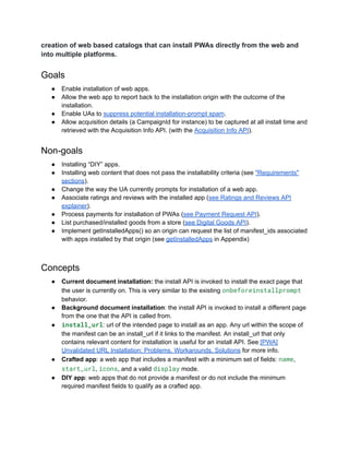 creation of web based catalogs that can install PWAs directly from the web and
into multiple platforms.
Goals
●​ Enable installation of web apps.
●​ Allow the web app to report back to the installation origin with the outcome of the
installation.
●​ Enable UAs to suppress potential installation-prompt spam.
●​ Allow acquisition details (a CampaignId for instance) to be captured at all install time and
retrieved with the Acquisition Info API. (with the Acquisition Info API).
Non-goals
●​ Installing “DIY” apps.
●​ Installing web content that does not pass the installability criteria (see "Requirements"
sections).
●​ Change the way the UA currently prompts for installation of a web app.
●​ Associate ratings and reviews with the installed app (see Ratings and Reviews API
explainer).
●​ Process payments for installation of PWAs (see Payment Request API).
●​ List purchased/installed goods from a store (see Digital Goods API).
●​ Implement getInstalledApps() so an origin can request the list of manifest_ids associated
with apps installed by that origin (see getInstalledApps in Appendix)
Concepts
●​ Current document installation: the install API is invoked to install the exact page that
the user is currently on. This is very similar to the existing onbeforeinstallprompt
behavior.
●​ Background document installation: the install API is invoked to install a different page
from the one that the API is called from.
●​ install_url: url of the intended page to install as an app. Any url within the scope of
the manifest can be an install_url if it links to the manifest. An install_url that only
contains relevant content for installation is useful for an install API. See [PWA]
Unvalidated URL Installation: Problems, Workarounds, Solutions for more info.
●​ Crafted app: a web app that includes a manifest with a minimum set of fields: name,
start_url, icons, and a valid display mode.
●​ DIY app: web apps that do not provide a manifest or do not include the minimum
required manifest fields to qualify as a crafted app.
 
