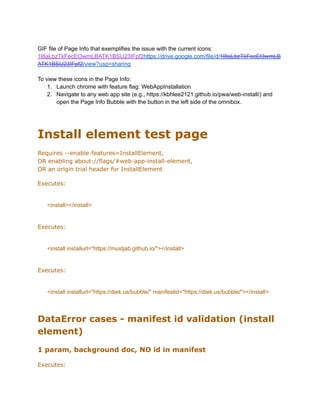 GIF file of Page Info that exemplifies the issue with the current icons:
1l8aLbzTkFecEt3wmLBATK1BSU23IFpf2https://drive.google.com/file/d/1l8aLbzTkFecEt3wmLB
ATK1BSU23IFpf2/view?usp=sharing
To view these icons in the Page Info:
1.​ Launch chrome with feature flag: WebAppInstallation
2.​ Navigate to any web app site (e.g., https://kbhlee2121.github.io/pwa/web-install/) and
open the Page Info Bubble with the button in the left side of the omnibox.
Install element test page
Requires --enable-features=InstallElement, ​
OR enabling about://flags/#web-app-install-element,​
OR an origin trial header for InstallElement
Executes:
<install></install>
Executes:
<install installurl="https://mustjab.github.io/"></install>
Executes:
<install installurl="https://diek.us/bubble/" manifestid="https://diek.us/bubble/"></install>
DataError cases - manifest id validation (install
element)
1 param, background doc, NO id in manifest
Executes:
 