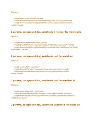Executes:
<script>const numUrl = 99999;</script>
<install id="installVarNumberUrl" manifestid="https://diek.us/bubble/"></install>
<script>document.getElementById('installVarNumberUrl').setAttribute('installurl',
numUrl);</script>
2 params, background doc, variable is a number for manifest id
Executes:
<script>const numManifest = 88888;</script>
<install id="installVarNumberManifest" installurl="https://diek.us/bubble/"></install>
<script>document.getElementById('installVarNumberManifest').setAttribute('manifestid',
numManifest);</script>
2 params, background doc, variable is null for install url
Executes:
<script>const nullUrl = null;</script>
<install id="installVarNullUrl" manifestid="https://diek.us/bubble/"></install>
<script>document.getElementById('installVarNullUrl').setAttribute('installurl',
nullUrl);</script>
2 params, background doc, variable is null for manifest id
Executes:
<script>const nullManifest = null;</script>
<install id="installVarNullManifest" installurl="https://diek.us/bubble/"></install>
<script>document.getElementById('installVarNullManifest').setAttribute('manifestid',
nullManifest);</script>
2 params, background doc, variable is undefined for install url
 
