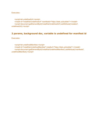 Executes:
<script>let undefinedUrl;</script>
<install id="installVarUndefinedUrl" manifestid="https://diek.us/bubble/"></install>
<script>document.getElementById('installVarUndefinedUrl').setAttribute('installurl',
undefinedUrl);</script>
2 params, background doc, variable is undefined for manifest id
Executes:
<script>let undefinedManifest;</script>
<install id="installVarUndefinedManifest" installurl="https://diek.us/bubble/"></install>
<script>document.getElementById('installVarUndefinedManifest').setAttribute('manifestid',
undefinedManifest);</script>
 