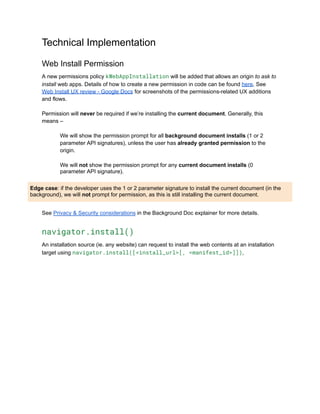 Technical Implementation
Web Install Permission
A new permissions policy kWebAppInstallation will be added that allows an origin to ask to
install web apps. Details of how to create a new permission in code can be found here. See
Web Install UX review - Google Docs for screenshots of the permissions-related UX additions
and flows.
Permission will never be required if we’re installing the current document. Generally, this
means –
We will show the permission prompt for all background document installs (1 or 2
parameter API signatures), unless the user has already granted permission to the
origin.
We will not show the permission prompt for any current document installs (0
parameter API signature).
Edge case: if the developer uses the 1 or 2 parameter signature to install the current document (in the
background), we will not prompt for permission, as this is still installing the current document.
See Privacy & Security considerations in the Background Doc explainer for more details.
navigator.install()
An installation source (ie. any website) can request to install the web contents at an installation
target using navigator.install([<install_url>[, <manifest_id>]]),
 
