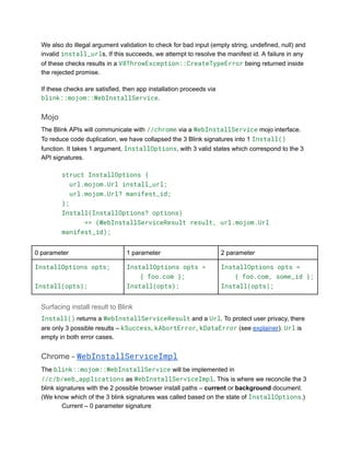 We also do illegal argument validation to check for bad input (empty string, undefined, null) and
invalid install_urls, If this succeeds, we attempt to resolve the manifest id. A failure in any
of these checks results in a V8ThrowException::CreateTypeError being returned inside
the rejected promise.
If these checks are satisfied, then app installation proceeds via
blink::mojom::WebInstallService.
Mojo
The Blink APIs will communicate with //chrome via a WebInstallService mojo interface.
To reduce code duplication, we have collapsed the 3 Blink signatures into 1 Install()
function. It takes 1 argument, InstallOptions, with 3 valid states which correspond to the 3
API signatures.
struct InstallOptions {
url.mojom.Url install_url;
url.mojom.Url? manifest_id;
};
Install(InstallOptions? options)
=> (WebInstallServiceResult result, url.mojom.Url
manifest_id);
0 parameter 1 parameter 2 parameter
InstallOptions opts;
Install(opts);
InstallOptions opts =
{ foo.com };
Install(opts);
InstallOptions opts =
{ foo.com, some_id };
Install(opts);
Surfacing install result to Blink
Install() returns a WebInstallServiceResult and a Url. To protect user privacy, there
are only 3 possible results – kSuccess, kAbortError, kDataError (see explainer). Url is
empty in both error cases.
Chrome - WebInstallServiceImpl
The blink::mojom::WebInstallService will be implemented in
//c/b/web_applications as WebInstallServiceImpl. This is where we reconcile the 3
blink signatures with the 2 possible browser install paths – current or background document.
(We know which of the 3 blink signatures was called based on the state of InstallOptions.)
​ Current – 0 parameter signature
 