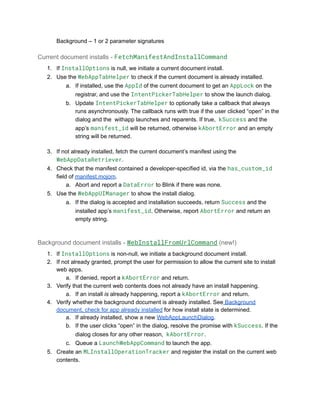 ​ Background – 1 or 2 parameter signatures
Current document installs - FetchManifestAndInstallCommand
1.​ If InstallOptions is null, we initiate a current document install.
2.​ Use the WebAppTabHelper to check if the current document is already installed.
a.​ If installed, use the AppId of the current document to get an AppLock on the
registrar, and use the IntentPickerTabHelper to show the launch dialog.
b.​ Update IntentPickerTabHelper to optionally take a callback that always
runs asynchronously. The callback runs with true if the user clicked “open” in the
dialog and the withapp launches and reparents. If true, kSuccess and the
app’s manifest_id will be returned, otherwise kAbortError and an empty
string will be returned.
3.​ If not already installed, fetch the current document’s manifest using the
WebAppDataRetriever.
4.​ Check that the manifest contained a developer-specified id, via the has_custom_id
field of manifest.mojom.
a.​ Abort and report a DataError to Blink if there was none.
5.​ Use the WebAppUIManager to show the install dialog.
a.​ If the dialog is accepted and installation succeeds, return Success and the
installed app’s manifest_id. Otherwise, report AbortError and return an
empty string.
Background document installs - WebInstallFromUrlCommand (new!)
1.​ If InstallOptions is non-null, we initiate a background document install.
2.​ If not already granted, prompt the user for permission to allow the current site to install
web apps.
a.​ If denied, report a kAbortError and return.
3.​ Verify that the current web contents does not already have an install happening.
a.​ If an install is already happening, report a kAbortError and return.
4.​ Verify whether the background document is already installed. See Background
document, check for app already installed for how install state is determined.
a.​ If already installed, show a new WebAppLaunchDialog.
b.​ If the user clicks “open” in the dialog, resolve the promise with kSuccess. If the
dialog closes for any other reason, kAbortError.
c.​ Queue a LaunchWebAppCommand to launch the app.
5.​ Create an MLInstallOperationTracker and register the install on the current web
contents.
 
