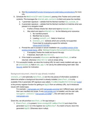 a.​ See MLInstallabilityPromoter & background install dialog considerations for more
info.
6.​ Schedule the WebInstallFromUrlCommand, passing it the Tracker and current web
contents. This leverages the shared_web_contents to fetch and parse the manifest.
a.​ 1 parameter signature – validate that the fetched manifest has_custom_id
b.​ 2 parameter signature – validate that the fetched manifest’s id matches what was
passed in to navigator.install.
i.​ If either of these checks fail, Abort and report a kDataError.
ii.​ Also abort and report a kDataError for the following error scenarios:
1.​ No manifest present.
2.​ Manifest has no icons.
3.​ Loading install_url failed or timed out.
4.​ Install_url redirects which are currently not supported.
Future task for evaluating support for redirects:
crbug.com/471021583.
c.​ Prompt the user to accept or cancel installation via a modified version of the
existing install dialog, either WebApp[Simple/Detailed]InstallDialog.
i.​ If accepted, finalize the install and launch the app.
ii.​ If declined, Abort with AbortError.
d.​ If the install is successful, kSuccess and the app’s manifest_id will be
returned, otherwise kAbortError and an empty string.
7.​ For successful installs, we store the invoking URL for each newly installed web app, via
an installed_by field in web_app.h, for use by the safebrowsing team later. See
Security section for motivation.
Background document, check for app already installed
install_url and optionally manifest_id are the only pieces of information available to
determine whether a background document is already installed. (manifest_id is only
available if the 2 parameter API signature was called). FindBestAppWithUrlInScope (code)
is the primary registrar function for getting an AppId from an arbitrary URL, but it introduces
issues with nested apps.
For example – mail.google.com and mail.google.com/chat are 2 different apps, each with
their own manifest and scope. If only mail.google.com is installed, and the user calls
navigator.install(“mail.google.com/chat”), this will match and launch
mail.google.com.
Given this, we will prioritize manifest_id for app lookups –
1.​ If manifest_id is present, GenerateAppIdFromManifestId and check if the
generated AppId is in the registrar via AppMatches*. If a match is found, return the
generated AppId. Otherwise return nullopt.
 