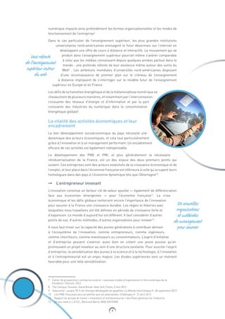9
De nouvelles
organisations
et méthodes
de management
pour innover
Une refonte
de l’enseignement
supérieur autour
du web
numérique impacte ainsi profondément les formes organisationnelles et les modes de
fonctionnement de l’entreprise7
.
Dans le cas particulier de l’enseignement supérieur, les plus grandes institutions
universitaires nord-américaines envisagent le futur désormais sur l’internet en
développant une offre de cours à distance et interactifs. Le mouvement qui se
produit dans l’enseignement supérieur pourrait même s’avérer comparable
à celui que les médias connaissent depuis quelques années partout dans le
monde : une profonde refonte de leur existence même autour des outils du
Web8
. Les ambitions mondiales d’universités nord-américaines disposant
d’une reconnaissance de premier plan sur le créneau de l’enseignement
à distance impliquent de s’interroger sur le modèle futur de l’enseignement
supérieur en Europe et en France.
Les défis de la transition énergétique et de la métamorphose numérique se
chevauchent de plusieurs manières, et notamment par l’interconnexion
croissante des réseaux d’énergie et d’information et par la part
croissante des industries du numérique dans la consommation
énergétique globale9
.
La vitalité des activités économiques et leur
encadrement
Le bon développement socioéconomique du pays nécessite une
dynamique des acteurs économiques, et cela tout particulièrement
grâce à l’innovation et à un management performant. Un encadrement
efficace de ces activités est également indispensable.
Le développement des PME et PMI, et plus généralement la nécessaire
réindustrialisation de la France, est un des enjeux des deux premiers points qui
suivent. Ces entreprises sont des acteurs essentiels de la croissance économique et de
l’emploi, et leur place dans l’économie française est inférieure à celle qu’occupent leurs
homologues dans des pays à l’économie dynamique tels que l’Allemagne10
.
➞➞ L’entrepreneur innovant
L’innovation constitue un facteur clé de valeur ajoutée — également de différenciation
face aux économies émergentes — pour l’économie française11
. La crise
économique et les défis globaux renforcent encore l’importance de l’innovation
pour assurer à la France une croissance durable. Les règles et théories avec
lesquelles nous travaillons ont été définies en période de croissance forte et
d’expansion. Le monde d’aujourd’hui est différent. Il faut considérer d’autres
points de vue, d’autres méthodes, d’autres organisations pour innover12
.
Il nous faut miser sur la capacité des jeunes générations à contribuer demain
à l’écosystème de l’innovation, comme entrepreneurs, comme ingénieurs,
comme chercheurs, comme investisseurs ou consommateurs. L’esprit d’initiative
et d’entreprise peuvent s’exercer aussi bien en créant une jeune pousse qu’en
promouvant un projet novateur au sein d’une structure existante. Pour susciter l’esprit
d’entreprise, la sensibilisation des jeunes à la science et à la technologie, à l’innovation
et à l’entrepreneuriat est un enjeu majeur. Les études supérieures sont un moment
favorable pour une telle sensibilisation.
7 Cahier de prospective L’entreprise ouverte : nouveaux modes d’organisation à l’èrenumérique de la
Fondation Télécom, 2012
8  The Campus Tsunami, David Brook, New York Times, 3 mai 2012
9 Datacenter : jusque 90 % de l’énergie développée est gaspillée, Le Monde Informatique.fr, 28 septembre 2012
10  Les PME françaises plus prudentes que les allemandes, Challenges.fr, 12 avril 2012
11  Rapport du groupe de travail « Innovation et entrepreneuriat » des États généraux de l’Industrie.
12  All you need is L.O.V.E., Bertrand Barré, MAG EDITIONS
 