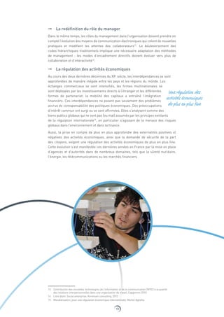 10
➞➞ La redéfinition du rôle du manager
Dans le même temps, les rôles du management dans l’organisation doivent prendre en
compte l’évolution des moyens de communication électroniques qui créent de nouvelles
pratiques et modifient les attentes des collaborateurs13
. Le bouleversement des
codes hiérarchiques traditionnels implique une nécessaire adaptation des méthodes
de management : les modes d’encadrement directifs doivent évoluer vers plus de
collaboration et d’interactivité14
.
➞➞ La régulation des activités économiques
Au cours des deux dernières décennies du XXe
siècle, les interdépendances se sont
approfondies de manière inégale entre les pays et les régions du monde. Les
échanges commerciaux se sont intensifiés, les firmes multinationales se
sont déployées par les investissements directs à l’étranger et les différentes
formes de partenariat, la mobilité des capitaux a entraîné l’intégration
financière. Ces interdépendances ne posent pas seulement des problèmes
accrus de coresponsabilité des politiques économiques. Des préoccupations
d’intérêt commun ont surgi ou se sont affirmées. Elles s’analysent comme des
biens publics globaux qui ne sont pas (ou mal) assumés par les principes existants
de la régulation internationale15
, en particulier s’agissant de la menace des risques
globaux dans l’environnement et dans la finance.
Aussi, la prise en compte de plus en plus approfondie des externalités positives et
négatives des activités économiques, ainsi que la demande de sécurité de la part
des citoyens, exigent une régulation des activités économiques de plus en plus fine.
Cette évolution s’est manifestée ces dernières années en France par la mise en place
d’agences et d’autorités dans de nombreux domaines, tels que la sûreté nucléaire,
l’énergie, les télécommunications ou les marchés financiers.
13  Contribution des nouvelles technologies de l’information et de la communication (NTIC) à la qualité
des relations interpersonnelles dans une organisation de travail, Capgemini 2010
14  Livre blanc Social enterprise, Kerensen consulting, 2012
15  Mondialisation, pour une régulation économique internationale, Michel Aglietta
Une régulation des
activités économiques
de plus en plus fine
 