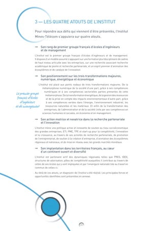 11
3 — LES QUATRE ATOUTS DE L’INSTITUT
Pour répondre aux défis qui viennent d’être présentés, l’Institut
Mines-Télécom s’appuiera sur quatre atouts.
➞➞ Son rang de premier groupe français d’écoles d’ingénieurs
et de management
L’Institut est le premier groupe français d’écoles d’ingénieurs et de management.
Il dispose d’un modèle assumé s’appuyant sur une formation pluridisciplinaire de cadres
de haut niveau articulée avec les entreprises, sur une recherche associant recherche
académique de pointe et recherche partenariale, et un esprit pionnier d’animation des
écosystèmes et de catalyse de l’innovation.
➞➞ Son positionnement sur les trois transformations majeures,
numérique, énergétique et économique
L’Institut est placé aux points nodaux de trois transformations majeures. De la
métamorphose numérique de la société d’une part, grâce à ses compétences
numériques et à ses compétences sectorielles parties prenantes de cette
métamorphose.Delatransformationénergétique,delagestiondesressources
et de la prise en compte des impacts environnementaux d’autre part, grâce
à ses compétences variées dans l’énergie, l’environnement industriel, les
ressources naturelles et les matériaux. Et enfin de la transformation des
entreprises, de l’administration et de la société civile par ses compétences en
sciences humaines et sociales, en économie et en management.
➞➞ Son action motrice et novatrice dans la recherche partenariale
et l’innovation
L’Institut mène une politique active et innovante de soutien au tissu socioéconomique
des grandes entreprises, ETI, PME, TPE et start-up pour la compétitivité, l’innovation
et la croissance, au travers de ses activités de recherche partenariale, de promotion
de l’entreprenariat, de soutien à la création d’entreprise, d’animation des écosystèmes
régionaux et nationaux, et de mise en réseau avec les grands marchés mondiaux.
➞➞ Son implantation dans les territoires français, au cœur
d’un continent ouvert et diversifié
L’Institut est partenaire actif des dynamiques régionales telles que PRES, IDEX,
structures de valorisation, pôles de compétitivité auxquelles il contribue au travers de
celles de ses écoles qui y sont impliquées et par l’envergure nationale liée au travail en
commun de celles-ci.
Au-delà de ces atouts, un diagnostic de l’Institut a été réalisé. Les principales forces et
opportunités identifiées sont présentées en annexe.
Le premier groupe
français d’écoles
d’ingénieurs
et de management
 