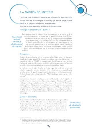 12
4 — AMBITION DE L’INSTITUT
L’Institut a la volonté de contribuer de manière déterminante
au dynamisme économique de notre pays par la force de son
collectif et un positionnement international.
Pour cela, nous avons formulé l’ambition suivante :
« Imaginer et construire l’avenir »
Dans sa dynamique de création et de développement de la science et de la
technologie, au service de l’industrie et de la société, l’Institut Mines‑Télécom
vise à devenir un acteur majeur, au sens de son positionnement stratégique
et de sa dynamique, et un atout pour la France. Ses critères d’ambition et
de réussite peuvent être décrits au travers de ce qu’il aspire à apporter d’ici
une décennie aux bénéficiaires de son action, qui est exposé ci-après ; la
performance globale atteinte par l’Institut est développée ensuite (certains
de ces points sont déjà, pour tout ou partie, des caractéristiques de l’Institut
en 2013).
Entreprises
Dans une décennie, l’Institut sera un partenaire recherché des acteurs de l’économie
et de l’industrie, par la qualité de ses diplômés et de sa recherche. Il dynamisera un
écosystème vivant de PME, ETI et grands groupes dont il fera progresser le niveau
d’activité par ses actions d’innovation. Les écoles de l’Institut, ancrées territorialement,
seront des moteurs puissants du dynamisme économique de leur région.
La recherche menée dans l’Institut se traduira par de nombreux partenariats
entre les équipes de recherche des écoles et les entreprises. Au niveau de l’Institut
seront organisés de grands programmes interdisciplinaires stratégiques, associant
étroitement de grandes entreprises et des PME, financés par ces entreprises et les
agences16
.
Les entreprises trouveront par ailleurs au sein de l’Institut des acteurs capables de
les éclairer sur les évolutions scientifiques, technologiques et d’usage et de les aider
à anticiper sur les produits, les services et les marchés. De par son rôle d’animateur
des écosystèmes et de passeur d’innovation au niveau régional, national, européen et
mondial, l’Institut aidera les entreprises (et notamment les PME) dans la recherche de
compétences, de marchés et de partenaires et à localiser dans ses équipes et celles de
ses partenaires les compétences pour trouver des solutions nouvelles et transférer les
technologies.
Élèves et doctorants
Dans une décennie, l’Institut attirera des étudiants de toutes origines à fort
potentiel et les préparera à être des hommes et des femmes responsables
et dynamiques, créant de la valeur pour transformer l’économie et la
société. Il leur offrira des formations d’ingénieur, de manager et de docteur
pluridisciplinaires passionnantes qui leur donneront un solide socle de
compétences, une capacité d’adaptation, l’esprit d’entreprise, le sens de la
16  Ces programmes porteront notamment sur la transition énergétique et les réseaux intelligents ; la ville
intelligente et durable ; l’entreprise ouverte, numérique et durable ; la santé, la longévité et la qualité de
vie ; la production industrielle durable ; la sécurité, les risques et la sûreté ; et l’innovation, les modèles
économiques, les usages et la régulation.
Un partenaire
recherché
des acteurs
de l’économie et
de l’industrie
Des formations
pluridisciplinaires
passionnantes
 
