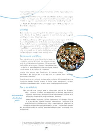 13
responsabilité sociétale et une culture internationale. L’Institut disposera d’au moins
un campus à l’étranger.
Lesétudiantsdel’Institutserontexposésàlarecherche,àsesrésultats,auxtechnologies,
inventions et prototypes, issus des partenaires académiques comme industriels de
l’Institut. Ils acquerront une véritable culture de l’innovation et de l’entrepreneuriat.
Les effectifs d’étudiants de l’Institut auront crû par rapport à 2012, pour répondre à la
demande des entreprises.
Diplômés
Dans une décennie, une part importante des diplômés occuperont, quelques années
après l’obtention de leur diplôme, une position de leader technologique, managérial,
scientifique, innovateur et/ou entrepreneur.
Les diplômés, en France et à l’étranger, constitueront un atout majeur de l’Institut.
Ils seront l’objet de l’attention de l’Institut et de ses écoles tout au long
de leur vie. Ils formeront un ensemble de communautés soudées
autour de chaque école et fédérées autour du collectif « Institut
Mines-Télécom ». Les associations de diplômés animeront
cette communauté avec le soutien de l’Institut, qui les
impliquera dans ses programmes et sa gouvernance.
Communauté scientifique
Dans une décennie, la recherche de l’Institut aura une
contribution reconnue à l’échelle internationale, tant par
la portée innovante de certaines de ses thématiques, que
par la solidité de ses assises théoriques et appliquées, et sa
contribution forte au développement économique et sociétal
comme moteur de l’écosystème de l’innovation.
L’Institut sera pionnier dans l’exploration de nouveaux champs
disciplinaires aux confins des recherches dans les sciences dures, humaines,
économiques et sociales17
.
Du fait de son envergure nationale ainsi que de sa contribution spécifique au dynamisme
économique du pays, l’Institut sera un partenaire influent d’universités françaises
mondialement visibles au travers de celles de ses écoles qui y sont impliquées.
État et société civile
Dans une décennie, l’Institut sera un interlocuteur identifié des décideurs
publics français et européens dans les domaines de l’énergie, des ressources
naturelles, des matériaux, du numérique, de l’environnement industriel, de la
gestion des entreprises et de l’économie de la régulation.
Il participera à la dynamique française et européenne au travers des alliances
de recherche et des instances nationales et européennes d’orientation et de
programmation. Il éclairera les choix publics et les citoyens par ses activités de
prospective, d’expertise et d’interaction avec la société. Il contribuera activement
à la réflexion nationale et à l’évolution des formations ainsi que des méthodes et outils
pédagogiques.
17  Et par exemple dans des thématiques comme la coévolution homme-machine et l’homme augmenté ;
la création, l’imaginaire et le design industriel ; la matière et l’intelligence ; la coévolution industrie-
environnement ; la dynamique des connaissances, des données et des usages.
Un interlocuteur
des décideurs
publics
 