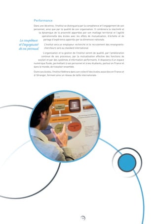 14
Performance
Dans une décennie, l’Institut se distinguera par la compétence et l’engagement de son
personnel, ainsi que par la qualité de son organisation. Il combinera la réactivité et
la dynamique de la proximité apportées par son maillage territorial et l’agilité
opérationnelle des écoles avec les effets de mutualisation, d’échelle et de
partage d’expérience apportés par sa dimension nationale.
L’Institut sera un employeur recherché et le recrutement des enseignants-
chercheurs sera au standard international.
L’organisation et la gestion de l’Institut seront de qualité, par l’amélioration
continue de ses processus, par la mutualisation effective des fonctions de
soutien et par des systèmes d’information performants. Il disposera d’un espace
numérique fluide, permettant à son personnel et à ses étudiants, partout en France et
dans le monde, de travailler ensemble.
Outre ses écoles, l’Institut fédérera dans son collectif des écoles associées en France et
à l’étranger, formant ainsi un réseau de taille internationale.
La compétence
et l’engagement
de son personnel
 