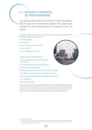 15
5 — VALEURS ET PRINCIPES
DE FONCTIONNEMENT
Les valeurs guident l’action de l’Institut et fondent son éthique.
Les principes de fonctionnement régissent des aspects plus
pratiques de notre fonctionnement, en cohérence avec nos
valeurs.
Les valeurs identifiées pour l’Institut ont été revisitées en cohérence avec l’ambition
proposées ci-dessus. Ces valeurs sont :
• L’utilité publique
• L’ouverture
• La pertinence socioéconomique
• L’humanisme18
• La recherche de l’excellence
Les principes de fonctionnement sont :
• L’esprit pionnier et la capacité à prendre
des risques
• Le pragmatisme et la capacité à s’adapter
• Le sens des responsabilités
• Un management hybride entre université et entreprise
• La cohésion, la compacité et la réactivité d’une école
• Une capacité de mobilisation et d’engagement collectif
• La subsidiarité
• L’interdisciplinarité
Ces principes de fonctionnement permettent à l’Institut de se développer par des projets
portés par l’ensemble du collectif ou par un sous-ensemble d’écoles. Ne pas s’imposer
d’avancer « tous de front » permet à une école particulière de ne pas se joindre à une
action collective, sans pour autant s’opposer à ce que les autres s’y impliquent.
18 L’Institut a pour vocation de former des leaders humanistes. Il place au centre de sa pédagogie l’éducation
de la personne avant l’apprentissage des savoirs : il s’agit aussi de sensibiliser les étudiants aux questions
humaines, relationnelles, sociales.
 