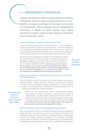 16
6 — ORIENTATIONS STRATÉGIQUES
L’ambition de l’Institut se décline en quatre grandes orientations
stratégiques : former les ingénieurs pour les décennies à venir ;
répondre aux enjeux scientifiques et techniques d’une société
en métamorphose ; être un catalyseur dans le développement
économique et devenir un acteur mondial. Pour chaque
orientation stratégique, plusieurs axes d’action ont été définis
et sont mentionnés ci-après.
Former les ingénieurs pour les décennies à venir
Le nom même des grandes écoles qui composent l’Institut (« écoles d’ingénieurs »,
« école de management ») rappelle une mission essentielle : la formation d’ingénieurs
et de managers, qui impulseront l’innovation dans l’entreprise et la société. Leur
formation devra les outiller pour cela pendant une vie professionnelle qui durera pour
certains plus de quarante ans, dans un contexte de plus en plus mouvant et mondial.
Pour former les jeunes ingénieurs et managers qui seront demain les acteurs
des succès de la France, l’Institut veut imaginer et développer des pratiques
pédagogiques adaptées aux nouveaux besoins, accroître la diversité de
ses recrutements d’étudiants et mettre en place des cursus de formations
partagés adaptés à de nouveaux besoins. Parmi les dix objectifs prioritaires
dans sa stratégie figurent (1) des dispositifs de formation partagés appuyés
sur des innovations pédagogiques et de nouvelles technologies et (2) la
reconnaissance et le développement des formations par alternance.
Répondre aux enjeux scientifiques et techniques d’une société
en métamorphose
Grâce à la coalition de ses forces, l’Institut est un acteur important dans plusieurs
domaines majeurs : énergie, ressources naturelles et environnement, matériaux
et structures, STIC et numérique, économie, management, et sciences humaines
et sociales ; ce positionnement est complété par une expertise significative dans le
domaine de la santé et des transports intelligents.
L’Institut est donc positionné de manière particulièrement favorable
pour répondre aux enjeux scientifiques et techniques d’une société en
métamorphose : les axes d’action correspondants doivent permettre de
détecter les évolutions et les besoins futurs et de répondre aux grands défis
d’une part sociétaux et d’autre part et scientifiques interdisciplinaires. Parmi
les dix objectifs prioritaires dans sa stratégie figurent des programmes
transversaux structurants autour des grands défis sociétaux.
Être un catalyseur dans le développement économique
Dans tous les secteurs industriels, les grandes entreprises françaises et européennes
doivent faire face à une concurrence accrue sur les marchés internationaux, due
notamment à l’effet de ciseau provoqué par le rattrapage économique, technologique
et social des grandes puissances émergentes et la dynamique d’innovation
américaine dans le numérique. Les PME et ETI peuvent jouer un rôle important dans
le développement économique de notre pays, par leurs capacités d’innovation et leur
Une mission
essentielle :
la formation
Des programmes
transversaux
structurants
autour des grands
défis sociétaux
 