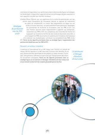 17
contribution à l’exportation. Leur performance dans le domaine des hautes technologies
est liée de façon critique à leur capacité à utiliser les technologies les plus avancées, et
leur capacités à accéder aux marchés mondiaux.
L’Institut Mines-Télécom, par son expérience de la recherche partenariale, par ses
actions dans l’écosystème de l’innovation national et régional (et notamment
les pôles de compétitivité), au travers des implantations en région de ses
écoles et écoles associées, est particulièrement bien placé pour développer
les partenariats de recherche et d’innovation, avec les PME et ETI. Les
axes d’action associés visent respectivement à apporter aux entreprises,
notamment aux PME et ETI, les compétences de l’ensemble de l’Institut en
s’appuyant sur la présence territoriale des écoles et des écoles associées, à
accompagner les PME vers d’autres écosystèmes de l’innovation internationaux
et à mobiliser nos étudiants pour contribuer à la compétitivité des PME et des
ETI. Parmi les dix objectifs prioritaires dans sa stratégie figure l’augmentation des
partenariats bilatéraux avec les PME et ETI.
Devenir un acteur mondial
L’ouverture à l’international est un défi majeur que l’Institut a la volonté de
relever. Afin de répondre à ce défi, deux axes d’actions sont identifiés. D’une
part, l’Institut doit être identifiable et être présent au niveau mondial. D’autre
part, cette présence s’affirmera en particulier par l’élargissement des viviers
de recrutement d’étudiants. Parmi les dix objectifs prioritaires dans sa
stratégie figure le recrutement à l’étranger d’étudiants de haut niveau tout
en accroissant la diversité des origines géographiques et les flux.
Développer
les partenariats
avec les PME
et ETI
Le recrutement
à l’étranger
d’étudiants
de haut niveau
 