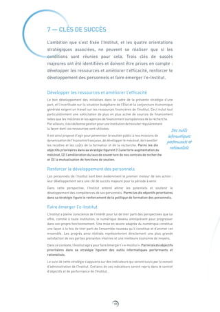 18
7 — CLÉS DE SUCCÈS
L’ambition que s’est fixée l’Institut, et les quatre orientations
stratégiques associées, ne peuvent se réaliser que si les
conditions sont réunies pour cela. Trois clés de succès
majeures ont été identifiées et doivent être prises en compte :
développer les ressources et améliorer l’efficacité, renforcer le
développement des personnels et faire émerger l’e-Institut.
Développer les ressources et améliorer l’efficacité
Le bon développement des initiatives dans le cadre de la présente stratégie d’une
part, et l’incertitude sur la situation budgétaire de l’État et la conjoncture économique
générale exigent un travail sur les ressources financières de l’Institut. Ceci inclut tout
particulièrement une sollicitation de plus en plus active de sources de financement
telles que les mécènes et les agences de financement européennes de la recherche.
Par ailleurs,ilestdebonnegestionpouruneinstitutionderevisiterrégulièrement
la façon dont ces ressources sont utilisées.
Il est ainsi proposé d’agir pour pérenniser le soutien public à nos missions de
dynamisation de l’économie française, de développer le mécénat, de travailler
les recettes et les coûts de la formation et de la recherche. Parmi les dix
objectifs prioritaires dans sa stratégie figurent (1) une forte augmentation du
mécénat, (2) l’amélioration du taux de couverture de nos contrats de recherche
et (3) la mutualisation de fonctions de soutien.
Renforcer le développement des personnels
Les personnels de l’Institut sont bien évidemment le premier moteur de son action :
leur développement sera une clé de succès majeure pour la période à venir.
Dans cette perspective, l’Institut entend attirer les potentiels et soutenir le
développement des compétences de ses personnels. Parmi les dix objectifs prioritaires
dans sa stratégie figure le renforcement de la politique de formation des personnels.
Faire émerger l’e-Institut
L’Institut a pleine conscience de l’intérêt pour lui de tirer parti des perspectives que lui
offre, comme à toute institution, le numérique devenu omniprésent pour progresser
dans son propre fonctionnement. Une mise en œuvre adaptée du numérique constitue
une façon à la fois de tirer parti de l’ensemble nouveau qu’il constitue et d’animer cet
ensemble. Les progrès ainsi réalisés représenteront directement une plus grande
satisfaction de ses parties prenantes internes et une meilleure économie de moyens.
Danscecontexte,l’Institutagirapourfaireémergerl’«e-Institut».Parmilesdix objectifs
prioritaires dans sa stratégie figurent des outils informatiques performants et
rationalisés.
Le suivi de cette stratégie s’appuiera sur des indicateurs qui seront suivis par le conseil
d’administration de l’Institut. Certains de ces indicateurs seront repris dans le contrat
d’objectifs et de performance de l’Institut.
Des outils
informatiques
performants et
rationalisés
 