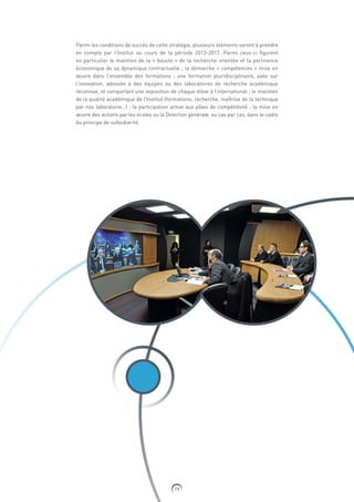 19
Parmi les conditions de succès de cette stratégie, plusieurs éléments seront à prendre
en compte par l’Institut au cours de la période 2013-2017. Parmi ceux-ci figurent
en particulier le maintien de la « boucle » de la recherche orientée et la pertinence
économique de sa dynamique contractuelle ; la démarche « compétences » mise en
œuvre dans l’ensemble des formations ; une formation pluridisciplinaire, axée sur
l’innovation, adossée à des équipes ou des laboratoires de recherche académique
reconnue, et comportant une exposition de chaque élève à l’international ; le maintien
de la qualité académique de l’Institut (formations, recherche, maîtrise de la technique
par nos laboratoire…) ; la participation active aux pôles de compétitivité ; la mise en
œuvre des actions par les écoles ou la Direction générale, au cas par cas, dans le cadre
du principe de subsidiarité.
 