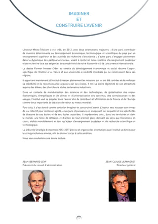 1
IMAGINER
ET
CONSTRUIRE L’AVENIR
L’Institut Mines-Télécom a été créé, en 2012, avec deux orientations majeures : d’une part, contribuer
de manière déterminante au développement économique, technologique et scientifique du pays par un
enseignement supérieur et des activités de recherche d’excellence ; d’autre part, s’engager pleinement
dans la dynamique des partenariats locaux, visant à renforcer notre système d’enseignement supérieur
et de recherche face aux exigences de compétitivité de notre économie et à la concurrence internationale.
La devise Former Innover Créer au service du développement économique et social résume l’apport
spécifique de l’Institut à la France et aux universités à visibilité mondiale qui se construisent dans ses
régions.
Il appartient maintenant à l’Institut d’exercer pleinement les missions qui lui ont été confiées et de renforcer
sa crédibilité et la reconnaissance acquises par ses écoles. Il tire sa pleine légitimité de son attractivité
auprès des élèves, des chercheurs et des partenaires industriels.
Dans un contexte de mondialisation des sciences et des technologies, de globalisation des enjeux
économiques, énergétiques et de climat, et d’universalisation des contenus, des connaissances et des
usages, l’Institut veut se projeter dans l’avenir afin de contribuer à l’affirmation de la France et de l’Europe
comme lieux importants de création de valeur au niveau mondial.
Pour cela, il s’est donné comme ambition Imaginer et construire l’avenir. L’Institut veut hausser son niveau
de jeu collectif pour combiner agilité, envergure et puissance en s’appuyant sur la qualité et les spécificités
de chacune de ses écoles et de ses écoles associées. Il représentera ainsi, dans les territoires et dans
le monde, une force de réflexion et d’action de tout premier plan, donnant du sens aux transitions en
cours, visible mondialement en tant qu’acteur d’enseignement supérieur et de recherche scientifique et
technologique.
La présente Stratégie d’ensemble 2013-2017 précise et organise les orientations que l’Institut se donne pour
les cinq prochaines années, afin de donner corps à cette ambition.
Nous vous souhaitons une bonne lecture.
JEAN-BERNARD LEVY
Président du conseil d’administration
JEAN-CLAUDE JEANNERET
Directeur général
 