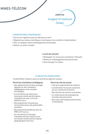 3
MINES-TÉLÉCOM
AMBITION
Imaginer et construire
l’avenir
4 ORIENTATIONS STRATÉGIQUES
• Former les ingénieurs pour les décennies à venir
• Répondre aux enjeux scientifiques et techniques d’une société en métamorphose
• Être un catalyseur dans le développement économique
• Devenir un acteur mondial
3 CLÉS DE SUCCÈS
• Développer les ressources et améliorer l’efficacité
• Renforcer le développement des personnels
• Faire émerger l’e-Institut
10 OBJECTIFS PRIORITAIRES
L’Institut Mines-Télécom visera en priorité les objectifs suivants :
Parmi les orientations stratégiques
• Des dispositifs de formation partagés
appuyés sur des innovations
pédagogiques et de nouvelles
technologies
• Les formations par alternance
reconnues comme des formations
d’excellence et avec un flux de
diplômés accru
• Des programmes transversaux
structurants autour des grands défis
sociétaux
• Des partenariats bilatéraux avec les
PME et ETI accrus
• Un recrutement à l’étranger
d’étudiants de haut niveau tout en
accroissant la diversité des origines
géographiques et les flux
Parmi les clés de succès
• Une forte augmentation du mécénat
• L’amélioration du taux de couverture
de nos contrats de recherche
• Des fonctions de soutien mutualisées
• Le renforcement de la politique de
formation des personnels
• Des outils informatiques performants
et rationalisés
 
