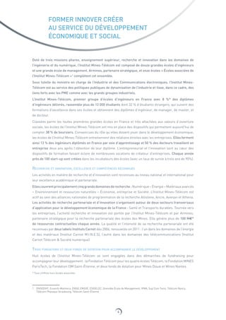 4
FORMER INNOVER CRÉER
AU SERVICE DU DÉVELOPPEMENT
ÉCONOMIQUE ET SOCIAL
Doté de trois missions phares, enseignement supérieur, recherche et innovation dans les domaines de
l’ingénierie et du numérique, l’Institut Mines-Télécom est composé de douze grandes écoles d’ingénieurs
et une grande école de management. Armines, partenaire stratégique, et onze écoles « Écoles associées de
l’Institut Mines-Télécom »1
complètent cet ensemble.
Sous tutelle du ministre en charge de l’Industrie et des Communications électroniques, l’Institut Mines-
Télécom est au service des politiques publiques de dynamisation de l’industrie et tisse, dans ce cadre, des
liens forts avec les PME comme avec les grands groupes industriels.
L’Institut Mines-Télécom, premier groupe d’écoles d’ingénieurs en France avec 8  %* des diplômes
d’ingénieurs délivrés, rassemble plus de 12 000 étudiants dont 32 % d’étudiants étrangers, qui suivent des
formations d’excellence dans ses écoles et obtiennent des diplômes d’ingénieur, de manager, de master, et
de docteur.
Classées parmi les toutes premières grandes écoles en France et très attachées aux valeurs d’ouverture
sociale, les écoles de l’Institut Mines-Télécom ont mis en place des dispositifs qui permettent aujourd’hui de
compter 38 % de boursiers. Convaincues du rôle qu’elles doivent jouer dans le développement économique,
les écoles de l’Institut Mines-Télécom entretiennent des relations étroites avec les entreprises. Elles forment
ainsi 13 % des ingénieurs diplômés en France par voie d’apprentissage et 50 % des docteurs travaillent en
entreprise deux ans après l’obtention de leur diplôme. L’entrepreneuriat et l’innovation sont au cœur des
dispositifs de formation faisant éclore de nombreuses vocations de créateur d’entreprises. Chaque année
près de 100 start‑up sont créées dans les incubateurs des écoles (avec un taux de survie à trois ans de 90%).
Recherche et innovation, excellence et compétences reconnues
Les activités en matière de recherche et d’innovation sont reconnues au niveau national et international pour
leur excellence académique et partenariale.
Ellescouvrentprincipalementcinqgrandsdomainesderecherche:Numérique–Énergie–Matériauxavancés
– Environnement et ressources naturelles – Économie, entreprise et Société. L’Institut Mines‑Télécom est
actif au sein des alliances nationales de programmation de la recherche Allistene, Ancre, Aviesan et Athena.
Les activités de recherche partenariale et d’innovation s’organisent autour de deux secteurs transversaux
d’application pour le développement économique de la France : Santé et Transports durables. Tournée vers
les entreprises, l’activité recherche et innovation est portée par l’Institut Mines-Télécom et par Armines,
partenaire stratégique pour la recherche partenariale des écoles des Mines. Elle génère plus de 100 M€*
de ressources contractuelles chaque année. La qualité et l’intensité de sa recherche partenariale ont été
reconnues par deux labels Instituts Carnot dès 2006, renouvelés en 2011 : l’un dans les domaines de l’énergie
et des matériaux (Institut Carnot M.I.N.E.S), l’autre dans les domaines des télécommunications (Institut
Carnot Télécom  Société numérique).
Trois fondations et deux fonds de dotation pour accompagner le développement
Huit écoles de l’Institut Mines-Télécom se sont engagées dans des démarches de fundraising pour
accompagner leur développement : la Fondation Télécom pour les quatre écoles Télécom, la Fondation MINES
ParisTech, la Fondation I3M Saint-Étienne, et deux fonds de dotation pour Mines Douai et Mines Nantes.
* Tous chiffres hors écoles associées
1 ENSEEIHT, Enseirb-Matmeca, ENSG, ENSIIE, ESIGELEC, Grenoble École de Management, IFMA, Sup’Com Tunis, Télécom Nancy,
Télécom Physique Strasbourg, Télécom Saint-Étienne
 