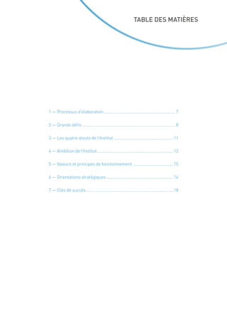 TABLE DES MATIÈRES
1 — Processus d’élaboration.................................................................7
2 — Grands défis....................................................................................8
3 — Les quatre atouts de l’Institut......................................................11
4 — Ambition de l’Institut.....................................................................12
5 — Valeurs et principes de fonctionnement.....................................15
6 — Orientations stratégiques.............................................................16
7 — Clés de succès...............................................................................18
 