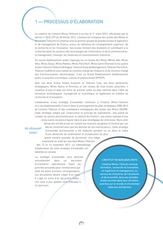 7
Un document
vivant
1 — PROCESSUS D’ÉLABORATION
La création de l’Institut Mines-Télécom a eu lieu le 1er
mars 2012, officialisée par le
décret no
2012-279 du 28 février 2012. L’Institut est composé des écoles des Mines et
des écoles Télécom et constitue ainsi le premier groupe de grandes écoles d’ingénieurs
et de management de France, acteur de référence de l’enseignement supérieur, de
la recherche et de l’innovation. Ses écoles forment des étudiants et contribuent à la
recherche dans les secteurs des technologies de l’information et de la communication,
le management, l’énergie, les matériaux et l’environnement industriel.
Ce nouvel établissement public regroupe les six écoles des Mines (Mines Albi, Mines
Alès, Mines Douai, Mines Nantes, Mines ParisTech, Mines Saint-Étienne) et les quatre
écolesTélécom(TélécomBretagne,TélécomÉcoledeManagement,TélécomParisTech,
Télécom SudParis) sous tutelle du ministre chargé de l’Industrie et du ministre chargé
des Communications électroniques. C’est un Grand Établissement (établissement
public à caractère scientifique, culturel et professionnel (EPSCP).
Avec ses deux écoles filiales Eurecom et Télécom Lille, ses deux partenaires
stratégiques, Mines Nancy et Armines, et son réseau de onze  écoles associées, il
constitue d’ores et déjà une force de premier ordre au plan national dans l’offre de
formation technologique, managériale et scientifique, et également en matière de
recherche et d’innovation.
L’élaboration d’une stratégie d’ensemble commune à l’Institut Mines-Télécom
et à ses établissements s’inscrit dans le prolongement du plan stratégique 2008-2012
de ​l’Institut Télécom et des orientations stratégiques des écoles des Mines (OSEM).
Cette stratégie intègre par construction le principe de subsidiarité : elle prend en
compte les actions pertinentes pour le collectif de l’Institut ; une action relevant d’une
école a ainsi vocation à figurer dans le plan stratégique de cette école. Dans cette
démarche ont été prises en compte les missions assignées à l’Institut par son
décret constitutif ainsi que les attentes de ses interlocuteurs. Cette stratégie
d’ensemble pluriannuelle a été élaborée pendant un an dans le cadre
d’une démarche de mobilisation et d’implication du plus
grand nombre possible de personnel. Une étape
essentielle en a été les Journées Mines-Télécom
des 13 et 14  novembre 2012. La méthodologie
d’élaboration de cette stratégie d’ensemble est
détaillée en annexe.
La stratégie d’ensemble sera déclinée
annuellement dans un document
d’orientation opérationnel fixant les
priorités annuelles pour l’Institut ainsi que
dans les plans d’actions correspondants,
ces documents faisant l’objet d’un suivi.
Il  s’agit en outre d’un document vivant :
une mise à jour globale sera effectuée à
mi-parcours.
L’INSTITUT EN QUELQUES MOTS
L’Institut Mines-Télécom articule
formation, recherche et innovation,
en ingénierie et management, au
service de l’industrie, de l’économie
et de la société, dans ses grandes
écoles ancrées dans leur territoire,
ouvertes sur le monde et étroitement
liées aux entreprises
 
