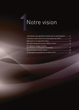 Notre vision

L’international, pour apprendre à travailler dans un monde globalisé.............12
La formation comme vecteur de la reconnaissance des talents .......................14
Notre avenir sur le campus Paris Saclay..........................................................16
Une culture entrepreneuriale dans l’ADN de l’Institut .....................................18
Des ingénieurs, managers, docteurs
qui contribuent au développement économique ..............................................19
Un positionnement national renforcé..............................................................20
Le regroupement programmé avec les Mines en 2012......................................22
 