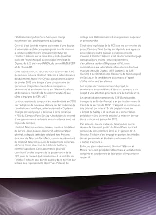 l’établissement public Paris Saclay en charge             collège des établissements d’enseignement supérieur
notamment de l’aménagement du campus.                     et de recherche.
Celui-ci s’est doté de moyens au travers d’une équipe     C’est sous le pilotage de la FCS que les partenaires du
d’urbanistes-architectes-paysagistes dont la mission      projet Campus Paris Saclay ont répondu aux appels à
a conduit à déterminer l’emplacement futur de             projet dans le cadre du plan d’investissements
l’Institut Télécom sur la zone dite « QoX » (quartier     d’avenir. L’Institut Télécom s’est très fortement engagé
ouest de Polytechnique) au voisinage immédiat de          dans plusieurs projets : deux équipements
Digiteo, du LIX, de Nano-INNOV, du centre R&D d’EDF       d’excellence lauréats (Digiscope et Fit), trois
et de Thales-RT.                                          candidatures aux laboratoires d’excellence dont une
Cette localisation, au cœur du futur quartier des STIC    majeure intitulée Digitex, l’IRT System X, la SATT
du campus, situera l’Institut Télécom à faible distance   (Société d’accélération des transferts de technologies)
des bâtiments Nano-INNOV qui accueilleront à partir       de Saclay, et la candidature du campus à l’appel
de janvier 2012 une équipe d’une cinquantaine de          d’offre initiative d’excellence.
personnes (majoritairement des enseignants-               Sur le plan de l’environnement du projet, la
                                                                                                                Sommaire




chercheurs et doctorants issus de Télécom SudParis        thématique des conditions d’accès au campus a fait
et de manière moindre de Télécom ParisTech) aux           l’objet d’une attention prioritaire lors de l’année 2010.
côtés d’équipes du CEA-LIST.                              Le conseil d’administration du STIF (Syndicat des
La structuration du campus s’est matérialisée en 2010     transports en Île-de-France) a en particulier retenu le
par l’adoption de nouveaux statuts par la Fondation de    tracé de la section de TCSP (Transport en commun en
coopération scientifique, antérieurement « Digiteo –      site propre) qui reliera l’École polytechnique au
Triangle de la physique » devenue à cette occasion        « Christ de Saclay » et la phase de « concertation
« FCS du Campus Paris Saclay », traduisant la volonté     préalable » s’est achevée en juin. La mise en service
d’une gouvernance renforcée en concordance avec les       de ce tronçon est prévue fin 2013.
enjeux du campus.                                         Par ailleurs, dans le cadre du débat public sur le
L’Institut Télécom est ainsi devenu membre fondateur      réseau de transport public du Grand Paris qui s’est
de la FCS. Jean-Claude Jeanneret, administrateur          déroulé du 30 septembre 2010 au 31 janvier 2011,
général, a depuis cette date désigné Yves Poilane,        l’Institut Télécom s’est engagé en portant les intérêts
directeur de Télécom ParisTech, comme représentant        de ses personnels et étudiants au travers d’un
de l’Institut Télécom au sein de l’assemblée générale,    « cahier d’acteurs ».
et Pierre Rolin, directeur de Télécom SudParis,           Enfin, au plan opérationnel, l’Institut Télécom et
comme suppléant. Cette assemblée générale                 Mines ParisTech procèdent désormais à la maturation
constitue l’un des organes de la gouvernance de la        conjointe et coordonnée de leur projet d’implantation
FCS, avec le conseil d’administration. Les intérêts de    respectif.
l’Institut Télécom sont portés auprès de ce dernier par
le biais des représentants (dont Yves Poilane) du




                                                                                                                       17
 