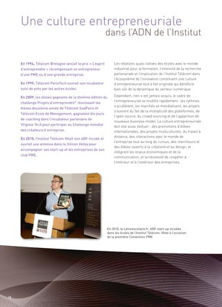 Une culture entrepreneuriale
                                                             dans l’ADN de l’Institut


     En 1994, Télécom Bretagne lançait le prix « L’esprit        Les relations quasi natives des écoles avec le monde
     d’entreprendre » récompensant un entrepreneur               industriel pour la formation, l’intensité de la recherche
     d’une PME ou d’une grande entreprise.                       partenariale et l’implication de l’Institut Télécom dans
                                                                 l’écosystème de l’innovation constituent une culture
     En 1999, Télécom ParisTech ouvrait son incubateur           d’entrepreneuriat tout à fait originale qui bénéficie
     suivi de près par les autres écoles.                        bien sûr de la dynamique du secteur numérique.

     En 2009, les élèves gagnants de la dixième édition du       Cependant, rien n’est jamais acquis, le cadre de
                                                                 l’entrepreneuriat se modifie rapidement : les rythmes
     challenge Projets d’entreprendre© réunissant les
                                                                 s’accélèrent, les marchés se mondialisent, les projets
     élèves deuxième année de Télécom SudParis et
                                                                 s’ouvrent du fait de la multiplicité des plateformes, de
                                                                 l’open source, du crowd sourcing et de l’apparition de
     Télécom Ecole de Management, gagnaient dix jours
     de coaching dans l’incubateur partenaire de
                                                                 nouveaux business model. La culture entrepreneuriale
     Virginia Tech pour participer au Challenge mondial          doit elle aussi évoluer : des promotions d’élèves
     des créateurs d’entreprise.                                 internationales, des projets multiculturels, du travail à
                                                                 distance, des interactions avec le monde de
     En 2010, l’Institut Télécom fêtait son 400e incubé et
     ouvrait une antenne dans la Silicon Valley pour
                                                                 l’entreprise tout au long du cursus, des chercheurs et
                                                                 des élèves ouverts à la créativité et au design, et
     accompagner ses start-up et les entreprises de son
                                                                 intégrant les enjeux économiques et de la
     club PME.
                                                                 communication, et la nécessité de coopérer à
                                                                 l’intérieur et à l’extérieur des entreprises.




                                                             En 2010, le Lelivrescolaire.fr, 400e start-up incubée
                                                             dans les écoles de l’Institut Télécom, fêtée à l’occasion
                                                             de la première Convention PME




18
 