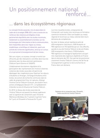 Un positionnement national
                          renforcé…
     ... dans les écosystèmes régionaux
     Le concept d’école associée, mis en place dans le          Les trois nouvelles écoles, composantes de
     cadre de la stratégie 2008-2012, vise à construire ou      l’Université, sont toutes trois reconnues en formation
     renforcer des relations privilégiées et des                comme en recherche. Elles sont leaders au niveau
     partenariats équilibrés avec les écoles reconnues,         régional et reconnues au niveau national dans leurs
     totalement ou essentiellement orientées sur les            domaines de compétences.
     technologies de l’information et de la communication,      Au total, le réseau actuel représente près de
     bien implantées dans leur région au niveau                 450 enseignants-chercheurs, 4 500 étudiants et
     académique, scientifique et industriel, ayant une          900 ingénieurs en TIC diplômés par an. Ces effectifs,
     activité de recherche significative, ainsi qu’un cursus    ajoutés à ceux de l’Institut Télécom et de ses filiales
     et un personnel d’enseignement de bon niveau.              (650 enseignants-chercheurs, 5 550 étudiants,
                                                                900 ingénieurs et managers) représentent une part
     Dès son origine, ce nouveau concept a montré son           très importante des ingénieurs diplômés en France
     efficacité, par des réalisations concrètes dans tous les   dans le domaine des TIC. Ceci permet de positionner
     domaines avec les deux premiers partenaires.               clairement l’Institut Télécom comme chef de file de
     (Télécom Saint-Etienne et l’ENSPS).                        l’enseignement supérieur et de la recherche en
                                                                France dans son domaine.
     L’établissement de relations régulières et la
     participation des représentants de l’Institut à diverses
     instances des écoles associées ont permis de
     développer des coopérations pour favoriser les séjours
     d’étudiants à l’étranger, l’échange d’étudiants entre
     écoles, les actions de recherche communes dans le
     cadre de programmes Futur et ruptures, d’élargir
     l’Institut Carnot Télécom-Eurecom, de soutenir leurs
     actions stratégiques (dossier CTI…), et globalement
     d’étendre la zone d’influence de l’Institut Télécom.
     En 2010, le réseau des écoles associées de
     l’Institut Télécom est passé à la vitesse supérieure
     avec la signature de conventions avec l’Enseirb-
                                                                     Signature de la convention avec l’Enseeiht,


     Matmeca à Bordeaux (le 11 janvier), Sup’Com Tunis
                                                                        école associée de l’Institut Télécom.



     (le 7 juin), et l’Enseeiht à Toulouse (le 15 juin).




20
 