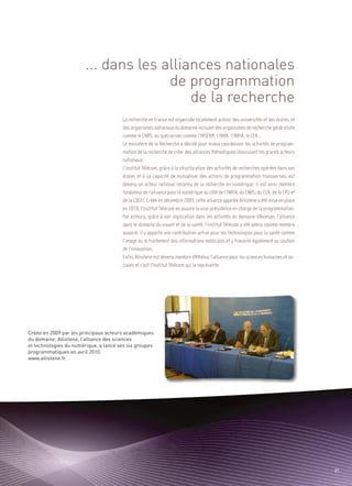 ... dans les alliances nationales
                                      de programmation
                                          de la recherche
                                                                                                                                     Sommaire




                                       La recherche en France est organisée localement autour des universités et des écoles, et
                                       des organismes nationaux du domaine incluant des organismes de recherche généraliste
                                       comme le CNRS, ou spécialisés comme l’INSERM, l’INRA, l’INRIA, le CEA…
                                       Le ministère de la Recherche a décidé pour mieux coordonner les activités de program-
                                       mation de la recherche de créer des alliances thématiques réunissant les grands acteurs
                                       nationaux.




Créée en 2009 par les principaux acteurs académiques
                                       L’Institut Télécom, grâce à la structuration des activités de recherches opérées dans ses




du domaine, Allistene, l’alliance des sciences
                                       écoles et à sa capacité de mutualiser des actions de programmation transverses, est




et technologies du numérique, a lancé ses six groupes
                                       devenu un acteur national reconnu de la recherche en numérique. Il est ainsi membre




programmatiques en avril 2010.
www.allistene.fr
                                       fondateur de l’alliance pour le numérique au côté de l’INRIA, du CNRS, du CEA, de la CPU et
                                       de la CDEFI. Créée en décembre 2009, cette alliance appelée Allistene a été mise en place
                                       en 2010, l’Institut Télécom en assure la vice-présidence en charge de la programmation.
                                       Par ailleurs, grâce à son implication dans les activités du domaine d’Aviesan, l’alliance
                                       dans le domaine du vivant et de la santé, l’Institut Télécom a été admis comme membre
                                       associé. Il y apporte une contribution active pour les technologies pour la santé comme
                                       l’image ou le traitement des informations médicales et y travaille également au soutien
                                       de l’innovation.
                                       Enfin, Allistene est devenu membre d’Athéna, l’alliance pour les sciences humaines et so-
                                       ciales et c’est l’Institut Télécom qui la représente.




                                                                                                                                            21
 