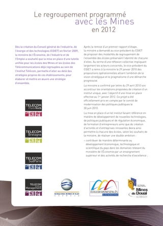 avec les Mines
                    Le regroupement programmé

                                                                    en 2012

     Dès la création du Conseil général de l’industrie, de    Après la remise d’un premier rapport d’étape,
     l’énergie et des technologies (CGIET) en février 2009,   la ministre a demandé au vice-président du CGIET
     la ministre de l’Économie, de l’Industrie et de          de proposer des modalités de regroupement de
     l’Emploi a souhaité que la mise en place d’une tutelle   l’ensemble des écoles préservant l’identité de chacune
     unifiée pour les écoles des Mines et les écoles des      d’elles. Au terme d’une réflexion collective impliquant
                                                              largement les acteurs concernés, le vice-président du
     Télécommunications déjà regroupées au sein de
                                                              CGIET a remis à la ministre le 29 janvier 2010 des
     l’Institut Télécom, permette d’aller au-delà des
                                                              propositions opérationnelles alliant l’ambition de la
     stratégies propres de ces établissements, pour
                                                              vision stratégique et le pragmatisme d’une démarche
     élaborer et mettre en œuvre une stratégie
                                                              progressive.
     d’ensemble.
                                                              La ministre a confirmé par lettre du 29 avril 2010 son
                                                              accord sur les orientations proposées de création d’un
                                                              institut unique, avec l’objectif d’une mise en place
                                                              effective au 1er janvier 2012. Ce projet a été
                                                              officiellement pris en compte par le comité de
                                                              modernisation des politiques publiques le
                                                              30 juin 2010.
                                                              La mise en place d’un tel institut faisant référence en
                                                              matière de développement de nouvelles technologies,
                                                              de politiques publiques et de régulation économique,
                                                              de formation d’entrepreneurs ainsi que de création
                                                              d’activités et d’entreprises innovantes devra ainsi
                                                              permettre à chacune des écoles, selon les souhaits de
                                                              la ministre, de réaliser une double ambition :
                                                              – contribuer de manière déterminante au
                                                                développement économique, technologique et
                                                                scientifique du pays dans les domaines relevant du
                                                                ministère de l’Économie par un enseignement
                                                                supérieur et des activités de recherche d’excellence ;




22
 