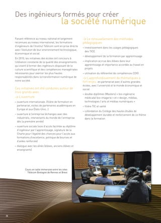 la société numérique
     Des ingénieurs formés pour créer


                                                                > Le renouvellement des méthodes
                                                                pédagogiques
     Faisant référence au niveau national et largement
     reconnues au niveau international, les formations
     d’ingénieurs de l’Institut Télécom sont en prise directe
                                                                – investissement dans les usages pédagogiques
     avec l’évolution de leur environnement technologique,
                                                                  des TICE
     économique et social.
                                                                – développement de la formation par apprentissage
     En 2010, les initiatives des écoles ont concouru à




                                                                > L’approfondissement de thématiques à
     l’élévation constante de la qualité des enseignements      – implication accrue des élèves dans leur




                                                                fort enjeu, en partenariat avec d’autres grandes
     qui visent à former des ingénieurs disposant de la           apprentissage et importance accordée au travail en
     culture scientifique et des compétences managériales         projets




     Ces initiatives ont été conduites autour de
     nécessaires pour exercer les plus hautes                   – utilisation du référentiel de compétences CDIO




     trois grands axes :
     responsabilités dans la transformation numérique de




     > L’ouverture
     notre société.
                                                                écoles, avec l’université et le monde économique et
                                                                social
                                                                – double-diplômes (Masters) « bio-ingénierie
                                                                  médicale/ bio-imagerie » et « design, médias,
     – ouverture internationale, (filière de formation en         technologies / arts et médias numériques »
       partenariat, visites de partenaires académiques en       – filière TIC et santé
       Europe et aux États-Unis…)
                                                                – cofondation du Collège des hautes études de
     – ouverture à l’entreprise (échanges avec des                développement durable et renforcement de ce thème
       industriels, intervenants du monde de l’entreprise         dans la formation
       dès la première année)
     – ouverture sociale (voie d’accès facilitée au diplôme
       d’ingénieur par l’apprentissage, signature de la
       Charte pour l’égalité des chances pour l’accès aux
       formations d’excellence, politique de bourses et
       d’aides renforcée)
     – dialogue avec les aînés (élèves, anciens élèves et
       enseignants)




              Cours en salle immersive entre les sites
                Télécom Bretagne de Rennes et Brest




26
 