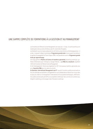 Sommaire




UNE GAMME COMPLÈTE DE FORMATIONS À LA GESTION ET AU MANAGEMENT

                  Les formations de Télécom Ecole de Management, de niveau bac + 3 à bac + 8, sont ouvertes sur le
                  monde grâce à des accords entretenus avec 81 universités étrangères.
                  Les étudiants issus de classes préparatoires, de filières universitaires ou technologiques bac + 2
                  ou bac + 3 peuvent intégrer le prestigieux Programme grande école, reconnu parmi les meilleurs
                  en gestion et management en France. Depuis 2009, il est possible de suivre le Programme grande
                  école par apprentissage.
                  Une large gamme de Masters of Science et mastères spécialisés (marketing numérique, sys-
                  tèmes d’information pour l’entreprise, manager télécom…), un MBA et un doctorat complètent
                  l’offre de formation de Télécom Ecole de Management.
                  En fort développement, l’école lance également en 2011 de nouveaux mastères spécialisés ainsi
                  qu’un Executive MBA pour les cadres en activité.
                  Un Bachelor International Management and IT, nouvelle formation professionnalisante en
                  trois ans destinée aux bacheliers, est également en cours d’élaboration et devrait voir le jour dans
                  les deux ans. Axée sur le management, l’international et les nouvelles technologies, cette forma-
                  tion professionnalisante permettra à ses diplômés d’embrasser des carrières de commerciaux,
                  d’experts marketing ou de managers dans l’économie numérique.




                                                                                                                                29
 
