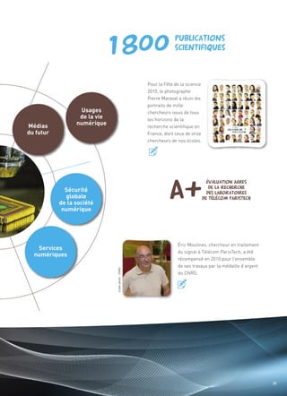Usages
                  de la vie
Médias           numérique
                              Pour la Fête de la science




du futur
                              2010, le photographe
                              Pierre Maraval a réuni les
                              portraits de mille
                              chercheurs issus de tous
                              les horizons de la
                              recherche scientifique en
                              France, dont ceux de onze
                              chercheurs de nos écoles.




             Sécurité
             globale
           de la société
                                                                               Sommaire




            numérique




   Services
  numériques
                                            Éric Moulines, chercheur en traitement
                                            du signal à Télécom ParisTech, a été
                                            récompensé en 2010 pour l’ensemble
                                            de ses travaux par la médaille d’argent
                                            du CNRS.
Crédit photo : CNRS




                                                                                      35
 